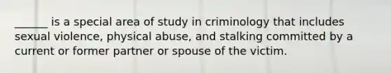 ______ is a special area of study in criminology that includes sexual violence, physical abuse, and stalking committed by a current or former partner or spouse of the victim.