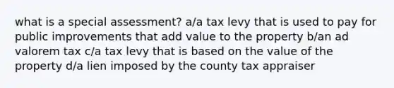 what is a special assessment? a/a tax levy that is used to pay for public improvements that add value to the property b/an ad valorem tax c/a tax levy that is based on the value of the property d/a lien imposed by the county tax appraiser