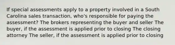 If special assessments apply to a property involved in a South Carolina sales transaction, who's responsible for paying the assessment? The brokers representing the buyer and seller The buyer, if the assessment is applied prior to closing The closing attorney The seller, if the assessment is applied prior to closing