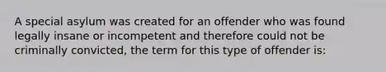 A special asylum was created for an offender who was found legally insane or incompetent and therefore could not be criminally convicted, the term for this type of offender is: