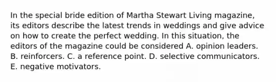 In the special bride edition of Martha Stewart Living magazine, its editors describe the latest trends in weddings and give advice on how to create the perfect wedding. In this situation, the editors of the magazine could be considered A. opinion leaders. B. reinforcers. C. a reference point. D. selective communicators. E. negative motivators.