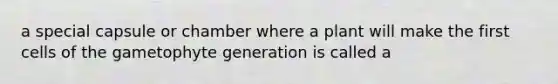 a special capsule or chamber where a plant will make the first cells of the gametophyte generation is called a