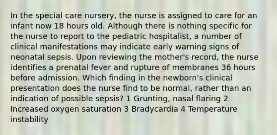 In the special care nursery, the nurse is assigned to care for an infant now 18 hours old. Although there is nothing specific for the nurse to report to the pediatric hospitalist, a number of clinical manifestations may indicate early warning signs of neonatal sepsis. Upon reviewing the mother's record, the nurse identifies a prenatal fever and rupture of membranes 36 hours before admission. Which finding in the newborn's clinical presentation does the nurse find to be normal, rather than an indication of possible sepsis? 1 Grunting, nasal flaring 2 Increased oxygen saturation 3 Bradycardia 4 Temperature instability