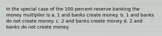 In the special case of the 100 percent-reserve banking the money multiplier is a. 1 and banks create money. b. 1 and banks do not create money. c. 2 and banks create money d. 2 and banks do not create money.