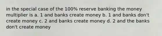 in the special case of the 100% reserve banking the money multiplier is a. 1 and banks create money b. 1 and banks don't create money c. 2 and banks create money d. 2 and the banks don't create money