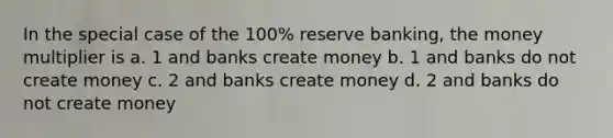 In the special case of the 100% reserve banking, the money multiplier is a. 1 and banks create money b. 1 and banks do not create money c. 2 and banks create money d. 2 and banks do not create money