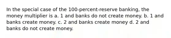 In the special case of the 100-percent-reserve banking, the money multiplier is a. 1 and banks do not create money. b. 1 and banks create money. c. 2 and banks create money d. 2 and banks do not create money.