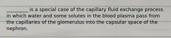 _________ is a special case of the capillary fluid exchange process in which water and some solutes in <a href='https://www.questionai.com/knowledge/k7oXMfj7lk-the-blood' class='anchor-knowledge'>the blood</a> plasma pass from the capillaries of the glomerulus into the capsular space of the nephron.