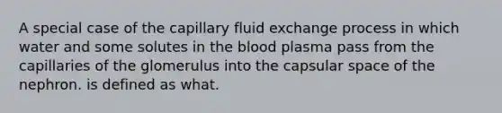 A special case of the capillary fluid exchange process in which water and some solutes in the blood plasma pass from the capillaries of the glomerulus into the capsular space of the nephron. is defined as what.