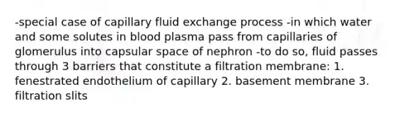 -special case of capillary fluid exchange process -in which water and some solutes in blood plasma pass from capillaries of glomerulus into capsular space of nephron -to do so, fluid passes through 3 barriers that constitute a filtration membrane: 1. fenestrated endothelium of capillary 2. basement membrane 3. filtration slits