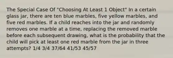 The Special Case Of "Choosing At Least 1 Object" In a certain glass jar, there are ten blue marbles, five yellow marbles, and five red marbles. If a child reaches into the jar and randomly removes one marble at a time, replacing the removed marble before each subsequent drawing, what is the probability that the child will pick at least one red marble from the jar in three attempts? 1/4 3/4 37/64 41/53 45/57