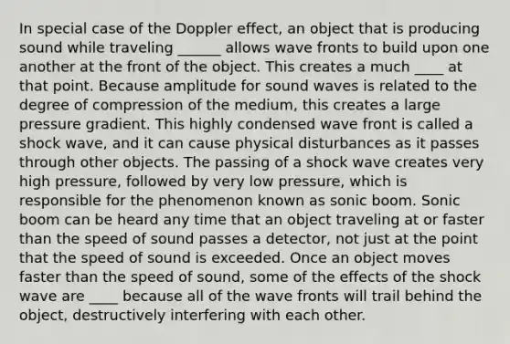 In special case of the Doppler effect, an object that is producing sound while traveling ______ allows wave fronts to build upon one another at the front of the object. This creates a much ____ at that point. Because amplitude for sound waves is related to the degree of compression of the medium, this creates a large pressure gradient. This highly condensed wave front is called a shock wave, and it can cause physical disturbances as it passes through other objects. The passing of a shock wave creates very high pressure, followed by very low pressure, which is responsible for the phenomenon known as sonic boom. Sonic boom can be heard any time that an object traveling at or faster than the speed of sound passes a detector, not just at the point that the speed of sound is exceeded. Once an object moves faster than the speed of sound, some of the effects of the shock wave are ____ because all of the wave fronts will trail behind the object, destructively interfering with each other.