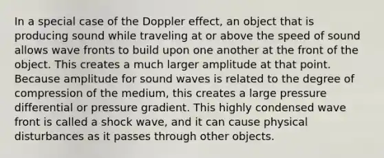 In a special case of the Doppler effect, an object that is producing sound while traveling at or above the speed of sound allows wave fronts to build upon one another at the front of the object. This creates a much larger amplitude at that point. Because amplitude for sound waves is related to the degree of compression of the medium, this creates a large pressure differential or pressure gradient. This highly condensed wave front is called a shock wave, and it can cause physical disturbances as it passes through other objects.