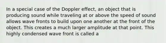 In a special case of the Doppler effect, an object that is producing sound while traveling at or above the speed of sound allows wave fronts to build upon one another at the front of the object. This creates a much larger amplitude at that point. This highly condensed wave front is called a