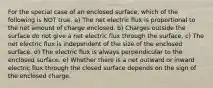 For the special case of an enclosed surface, which of the following is NOT true. a) The net electric flux is proportional to the net amount of charge enclosed. b) Charges outside the surface do not give a net electric flux through the surface. c) The net electric flux is independent of the size of the enclosed surface. d) The electric flux is always perpendicular to the enclosed surface. e) Whether there is a net outward or inward electric flux through the closed surface depends on the sign of the enclosed charge.