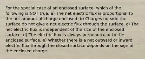 For the special case of an enclosed surface, which of the following is NOT true. a) The net electric flux is proportional to the net amount of charge enclosed. b) Charges outside the surface do not give a net electric flux through the surface. c) The net electric flux is independent of the size of the enclosed surface. d) The electric flux is always perpendicular to the enclosed surface. e) Whether there is a net outward or inward electric flux through the closed surface depends on the sign of the enclosed charge.