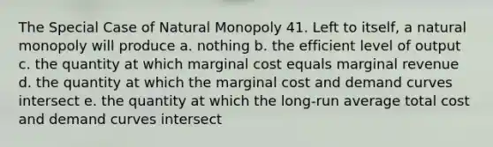 The Special Case of Natural Monopoly 41. Left to itself, a natural monopoly will produce a. nothing b. the efficient level of output c. the quantity at which marginal cost equals marginal revenue d. the quantity at which the marginal cost and demand curves intersect e. the quantity at which the long-run average total cost and demand curves intersect