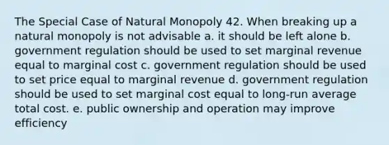 The Special Case of Natural Monopoly 42. When breaking up a natural monopoly is not advisable a. it should be left alone b. government regulation should be used to set marginal revenue equal to marginal cost c. government regulation should be used to set price equal to marginal revenue d. government regulation should be used to set marginal cost equal to long-run average total cost. e. public ownership and operation may improve efficiency