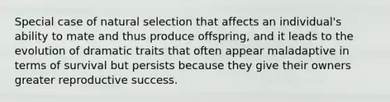 Special case of natural selection that affects an individual's ability to mate and thus produce offspring, and it leads to the evolution of dramatic traits that often appear maladaptive in terms of survival but persists because they give their owners greater reproductive success.