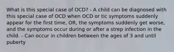 What is this special case of OCD? - A child can be diagnosed with this special case of OCD when OCD or tic symptoms suddenly appear for the first time, OR, the symptoms suddenly get worse, and the symptoms occur during or after a strep infection in the child. - Can occur in children between the ages of 3 and until puberty