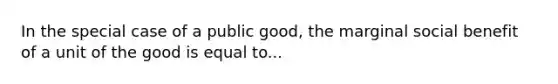 In the special case of a public good, the marginal social benefit of a unit of the good is equal to...