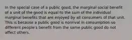 In the special case of a public good, the marginal social benefit of a unit of the good is equal to the sum of the individual marginal benefits that are enjoyed by all consumers of that unit. This is because a public good is nonrival in consumption-so different people's benefit from the same public good do not affect others.