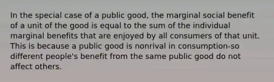 In the special case of a public good, the marginal social benefit of a unit of the good is equal to the sum of the individual marginal benefits that are enjoyed by all consumers of that unit. This is because a public good is nonrival in consumption-so different people's benefit from the same public good do not affect others.