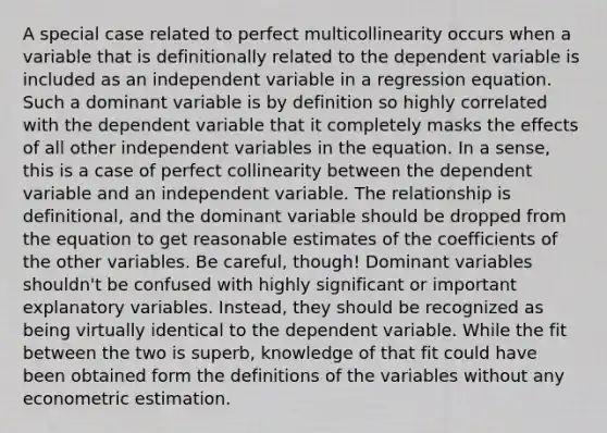 A special case related to perfect multicollinearity occurs when a variable that is definitionally related to the dependent variable is included as an independent variable in a regression equation. Such a dominant variable is by definition so highly correlated with the dependent variable that it completely masks the effects of all other independent variables in the equation. In a sense, this is a case of perfect collinearity between the dependent variable and an independent variable. The relationship is definitional, and the dominant variable should be dropped from the equation to get reasonable estimates of the coefficients of the other variables. Be careful, though! Dominant variables shouldn't be confused with highly significant or important explanatory variables. Instead, they should be recognized as being virtually identical to the dependent variable. While the fit between the two is superb, knowledge of that fit could have been obtained form the definitions of the variables without any econometric estimation.