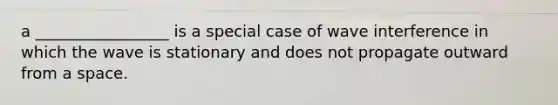 a _________________ is a special case of wave interference in which the wave is stationary and does not propagate outward from a space.