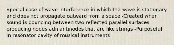 Special case of wave interference in which the wave is stationary and does not propagate outward from a space -Created when sound is bouncing between two reflected parallel surfaces producing nodes adn antinodes that are like strings -Purposeful in resonator cavity of musical instruments