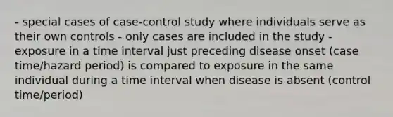 - special cases of case-control study where individuals serve as their own controls - only cases are included in the study - exposure in a time interval just preceding disease onset (case time/hazard period) is compared to exposure in the same individual during a time interval when disease is absent (control time/period)