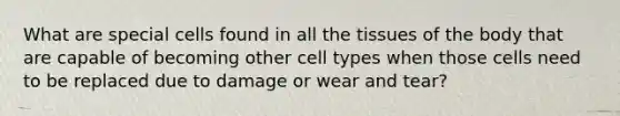 What are special cells found in all the tissues of the body that are capable of becoming other cell types when those cells need to be replaced due to damage or wear and tear?