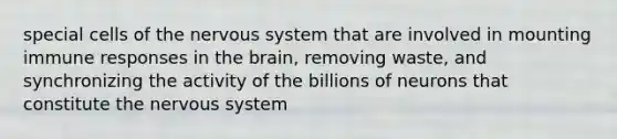 special cells of the nervous system that are involved in mounting immune responses in the brain, removing waste, and synchronizing the activity of the billions of neurons that constitute the nervous system