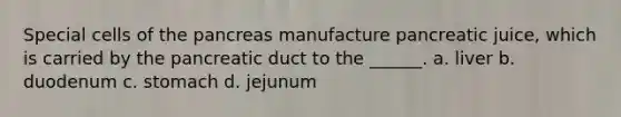 Special cells of <a href='https://www.questionai.com/knowledge/kITHRba4Cd-the-pancreas' class='anchor-knowledge'>the pancreas</a> manufacture pancreatic juice, which is carried by the pancreatic duct to the ______. a. liver b. duodenum c. stomach d. jejunum