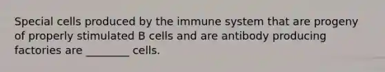 Special cells produced by the immune system that are progeny of properly stimulated B cells and are antibody producing factories are ________ cells.