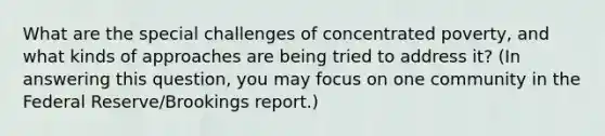 What are the special challenges of concentrated poverty, and what kinds of approaches are being tried to address it? (In answering this question, you may focus on one community in the Federal Reserve/Brookings report.)