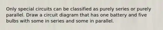 Only special circuits can be classified as purely series or purely parallel. Draw a circuit diagram that has one battery and five bulbs with some in series and some in parallel.