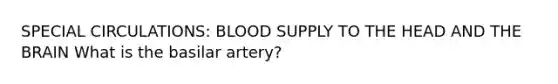 SPECIAL CIRCULATIONS: BLOOD SUPPLY TO THE HEAD AND THE BRAIN What is the basilar artery?
