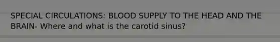 SPECIAL CIRCULATIONS: BLOOD SUPPLY TO THE HEAD AND THE BRAIN- Where and what is the carotid sinus?