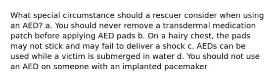 What special circumstance should a rescuer consider when using an AED? a. You should never remove a transdermal medication patch before applying AED pads b. On a hairy chest, the pads may not stick and may fail to deliver a shock c. AEDs can be used while a victim is submerged in water d. You should not use an AED on someone with an implanted pacemaker