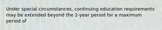 Under special circumstances, continuing education requirements may be extended beyond the 2-year period for a maximum period of