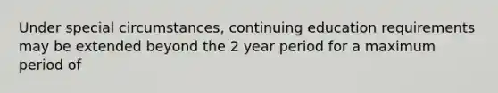 Under special circumstances, continuing education requirements may be extended beyond the 2 year period for a maximum period of