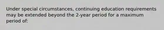 Under special circumstances, continuing education requirements may be extended beyond the 2-year period for a maximum period of: