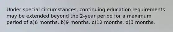 Under special circumstances, continuing education requirements may be extended beyond the 2-year period for a maximum period of a)6 months. b)9 months. c)12 months. d)3 months.