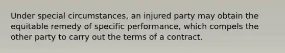 Under special circumstances, an injured party may obtain the equitable remedy of specific performance, which compels the other party to carry out the terms of a contract.