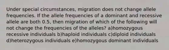 Under special circumstances, migration does not change allele frequencies. If the allele frequencies of a dominant and recessive allele are both 0.5, then migration of which of the following will not change the frequencies of the alleles? a)homozygous recessive individuals b)haploid individuals c)diploid individuals d)heterozygous individuals e)homozygous dominant individuals