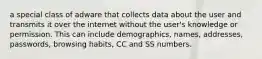 a special class of adware that collects data about the user and transmits it over the internet without the user's knowledge or permission. This can include demographics, names, addresses, passwords, browsing habits, CC and SS numbers.