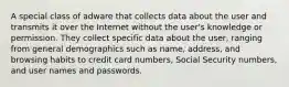 A special class of adware that collects data about the user and transmits it over the Internet without the user's knowledge or permission. They collect specific data about the user, ranging from general demographics such as name, address, and browsing habits to credit card numbers, Social Security numbers, and user names and passwords.