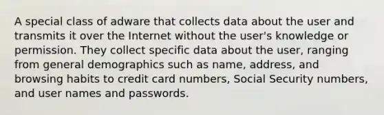 A special class of adware that collects data about the user and transmits it over the Internet without the user's knowledge or permission. They collect specific data about the user, ranging from general demographics such as name, address, and browsing habits to credit card numbers, Social Security numbers, and user names and passwords.