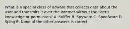 What is a special class of adware that collects data about the user and transmits it over the Internet without the user's knowledge or permission? A. Sniffer B. Spyware C. Spoofware D. Splog E. None of the other answers is correct